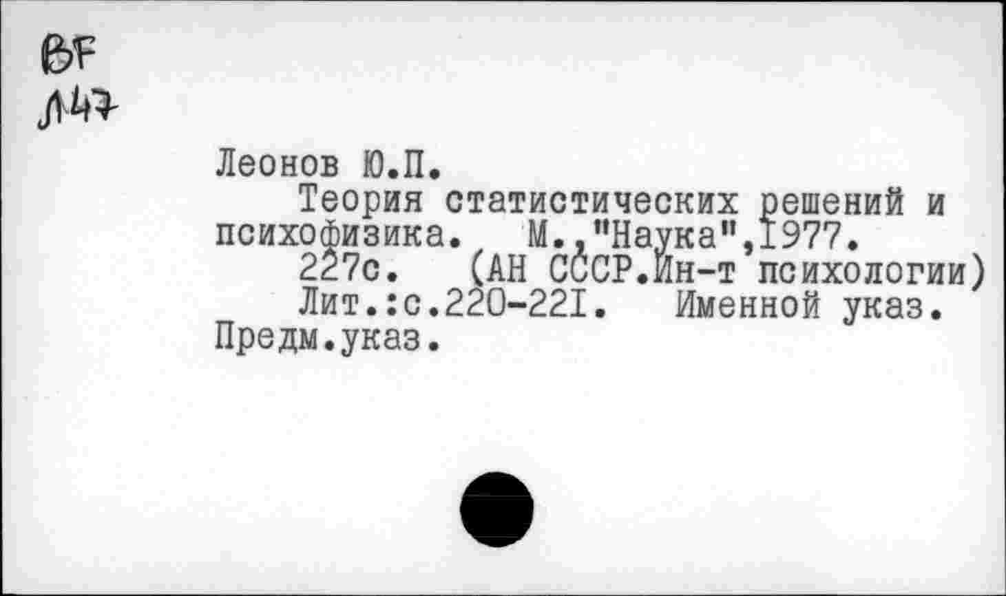 ﻿Леонов Ю.П.
Теория статистических решений и психофизика. М. "Наука”,1977.
227с. (АН СССР.Йн-т психологии
Лит.:с.220-221. Именной указ.
Предм.указ.